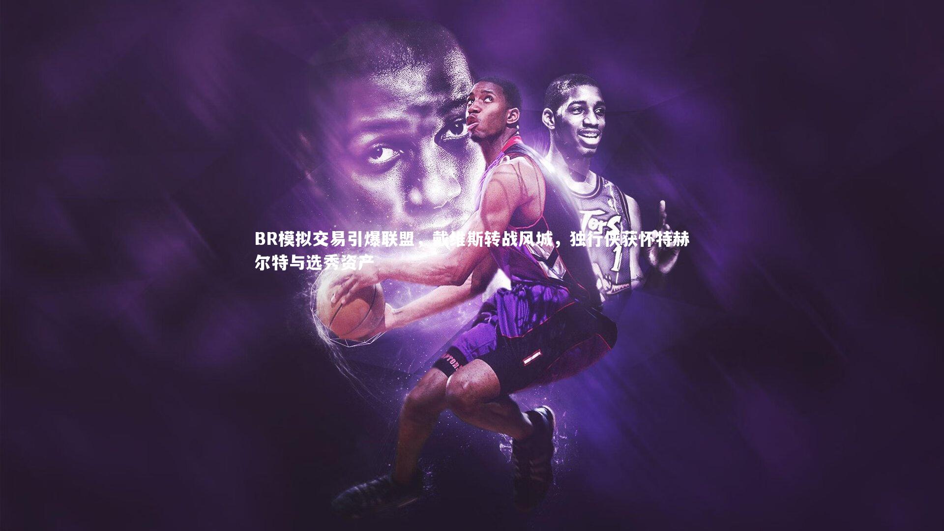 BR模拟交易引爆联盟，戴维斯转战风城，独行侠获怀特赫尔特与选秀资产